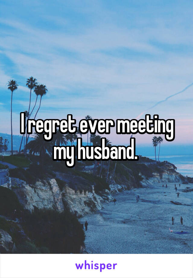 I regret ever meeting my husband. 