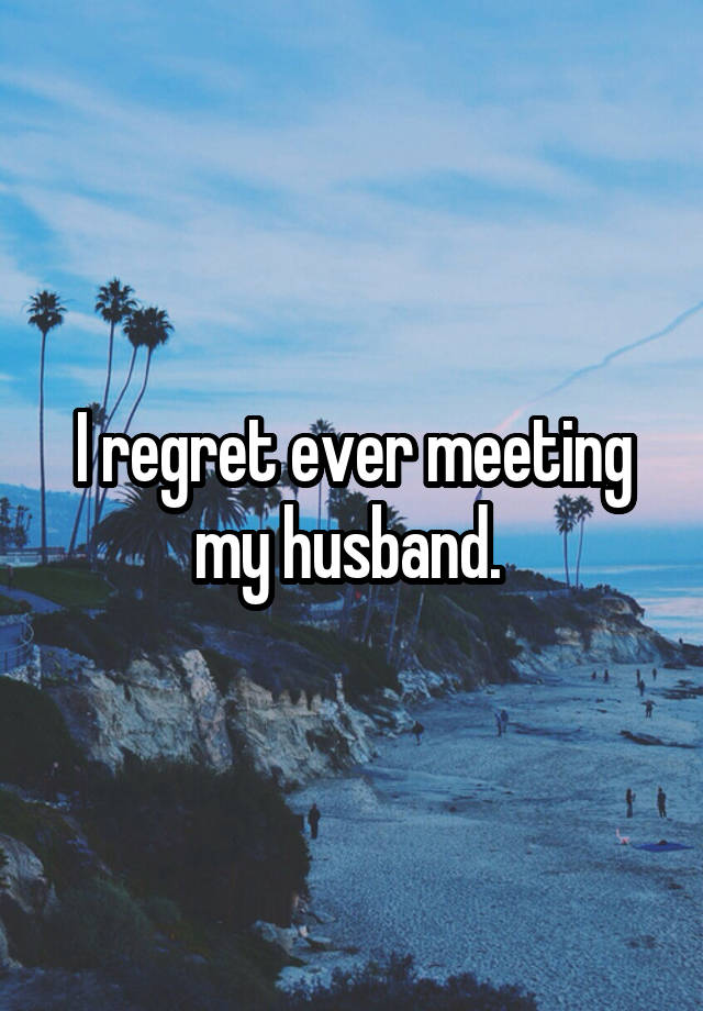 I regret ever meeting my husband. 