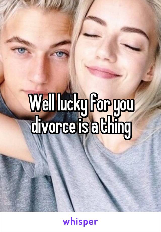 Well lucky for you divorce is a thing