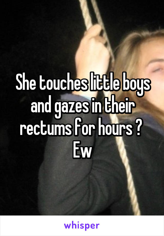 She touches little boys and gazes in their rectums for hours ? 
Ew