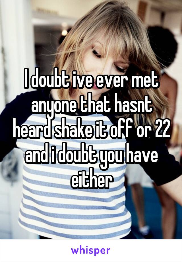 I doubt ive ever met anyone that hasnt heard shake it off or 22 and i doubt you have either