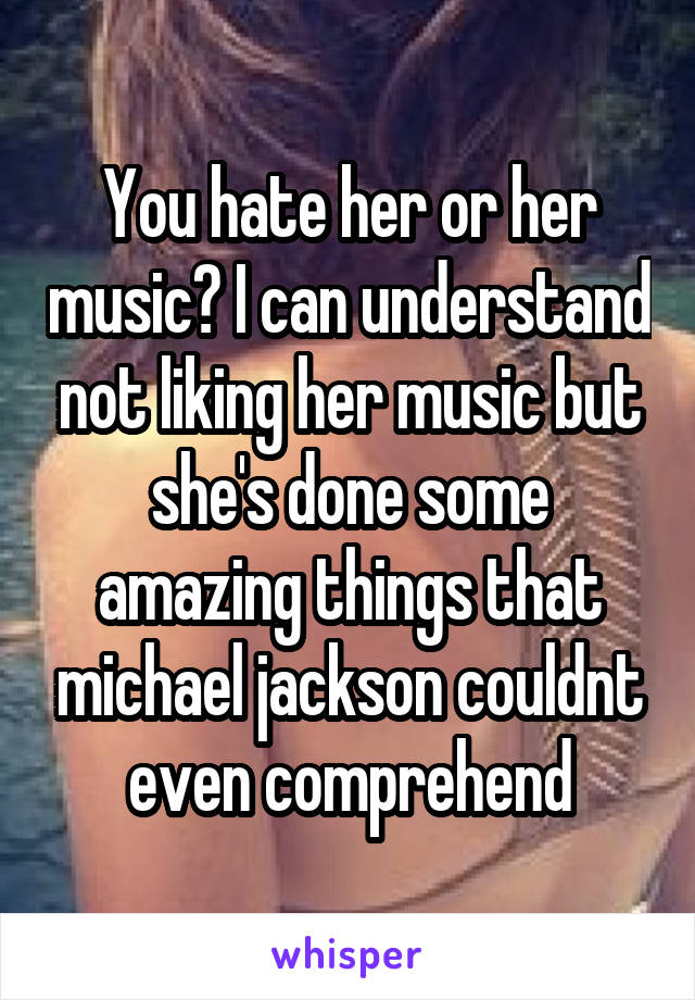 You hate her or her music? I can understand not liking her music but she's done some amazing things that michael jackson couldnt even comprehend