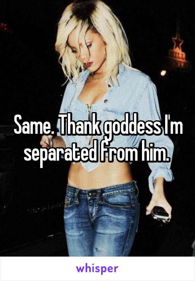 Same. Thank goddess I'm separated from him. 