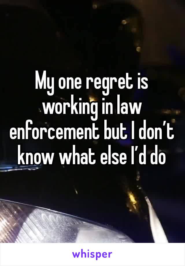 My one regret is working in law enforcement but I don’t know what else I’d do 