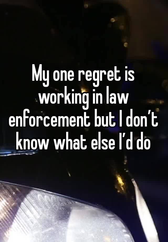 My one regret is working in law enforcement but I don’t know what else I’d do 