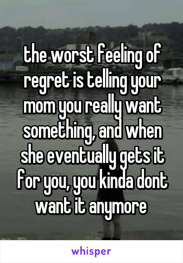 the worst feeling of regret is telling your mom you really want something, and when she eventually gets it for you, you kinda dont want it anymore 