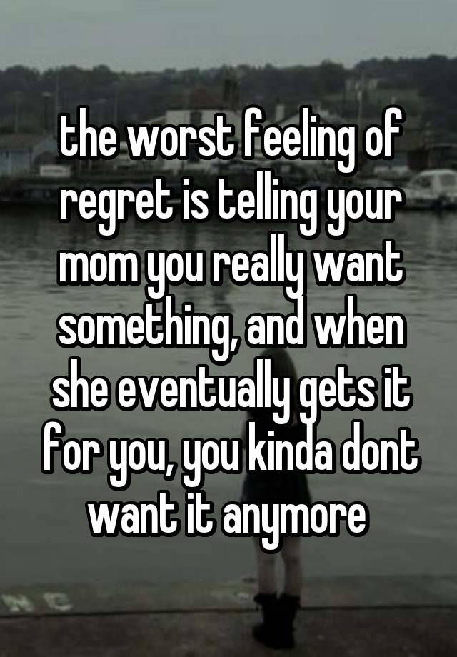 the worst feeling of regret is telling your mom you really want something, and when she eventually gets it for you, you kinda dont want it anymore 