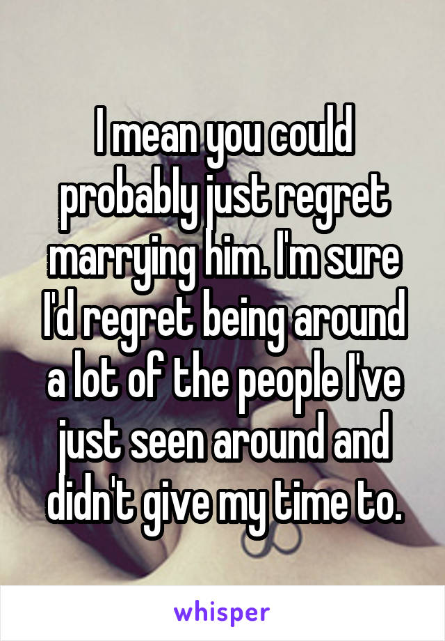 I mean you could probably just regret marrying him. I'm sure I'd regret being around a lot of the people I've just seen around and didn't give my time to.