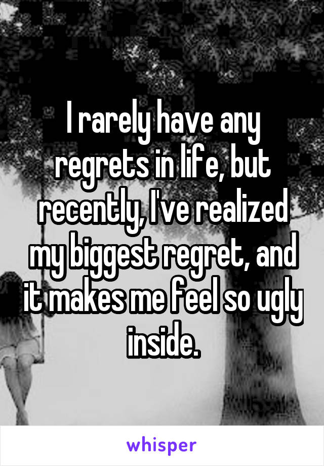 I rarely have any regrets in life, but recently, I've realized my biggest regret, and it makes me feel so ugly inside.