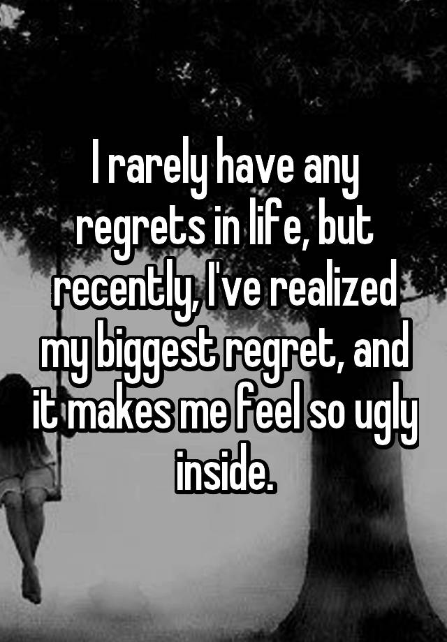 I rarely have any regrets in life, but recently, I've realized my biggest regret, and it makes me feel so ugly inside.