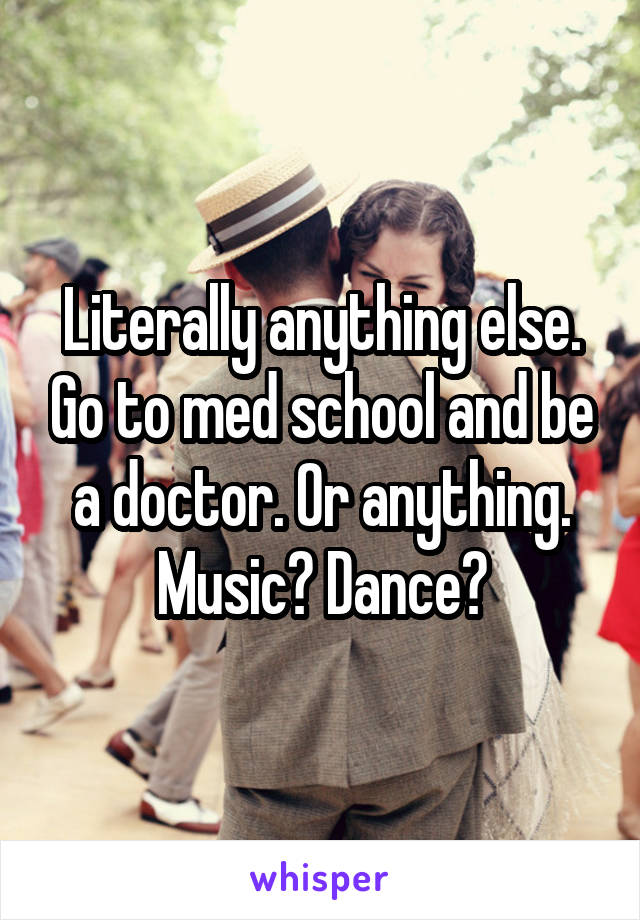 Literally anything else. Go to med school and be a doctor. Or anything. Music? Dance?