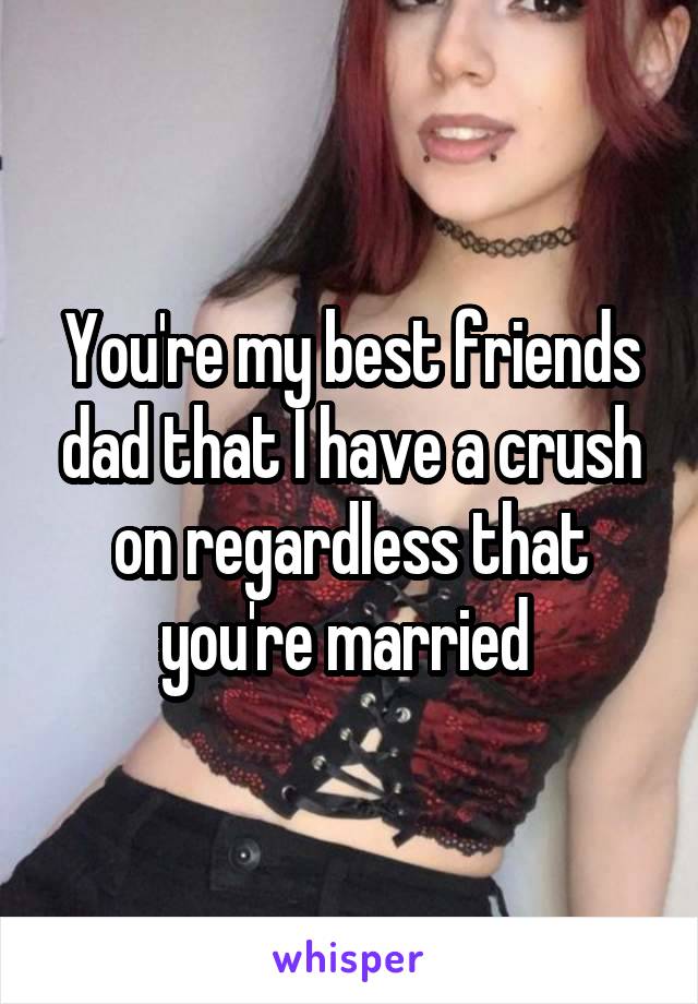 You're my best friends dad that I have a crush on regardless that you're married 