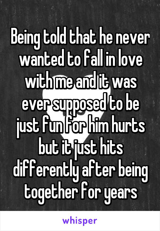 Being told that he never wanted to fall in love with me and it was ever supposed to be just fun for him hurts but it just hits differently after being together for years