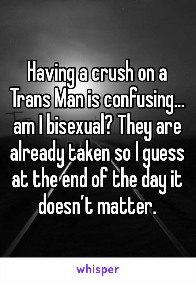 Having a crush on a Trans Man is confusing…am I bisexual? They are already taken so I guess at the end of the day it doesn’t matter. 