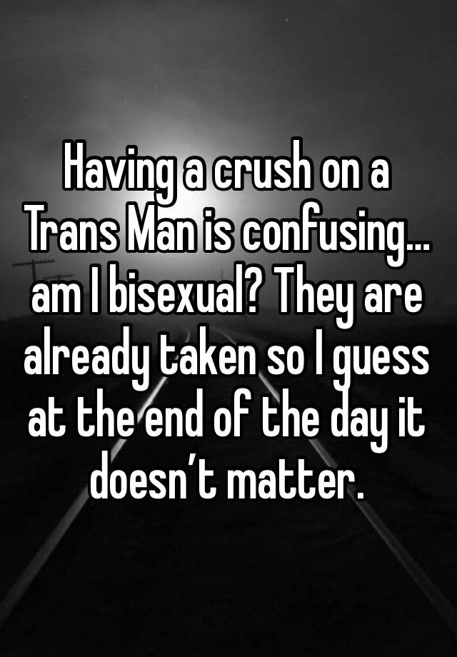 Having a crush on a Trans Man is confusing…am I bisexual? They are already taken so I guess at the end of the day it doesn’t matter. 