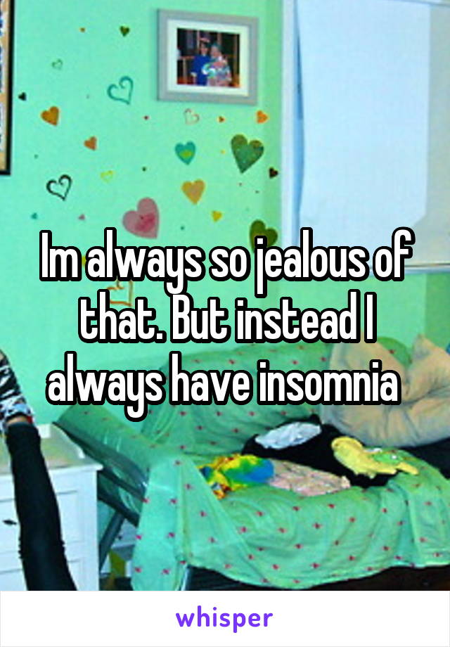 Im always so jealous of that. But instead I always have insomnia 