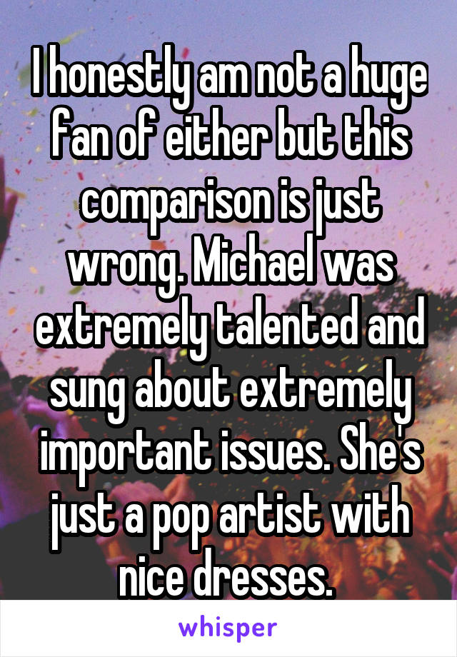 I honestly am not a huge fan of either but this comparison is just wrong. Michael was extremely talented and sung about extremely important issues. She's just a pop artist with nice dresses. 