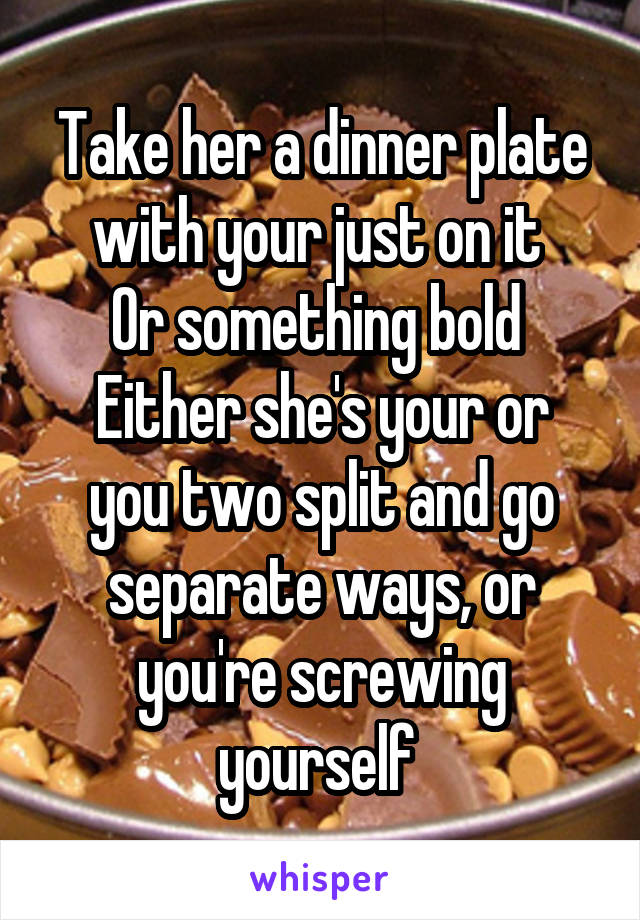 Take her a dinner plate with your just on it 
Or something bold 
Either she's your or you two split and go separate ways, or you're screwing yourself 