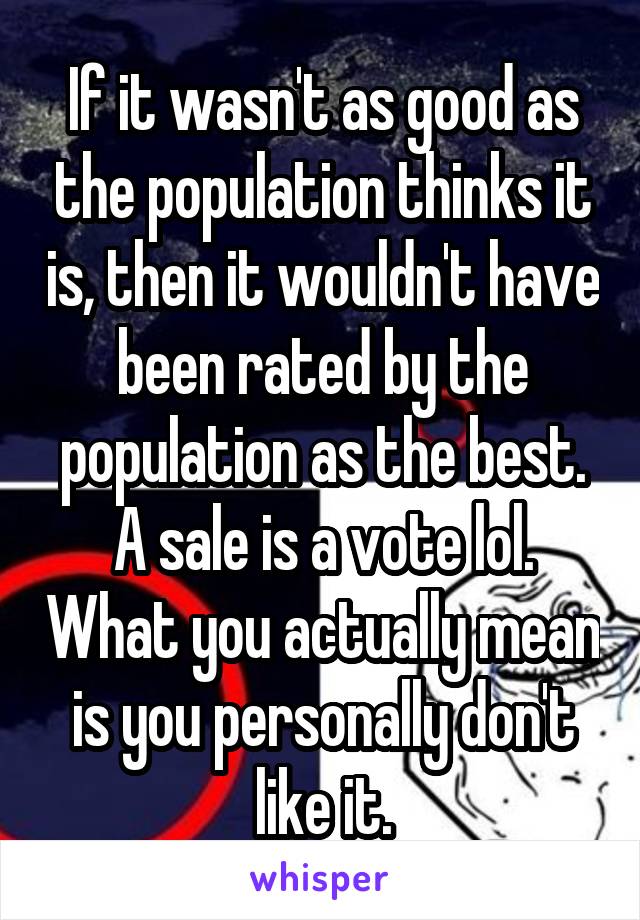 If it wasn't as good as the population thinks it is, then it wouldn't have been rated by the population as the best. A sale is a vote lol. What you actually mean is you personally don't like it.