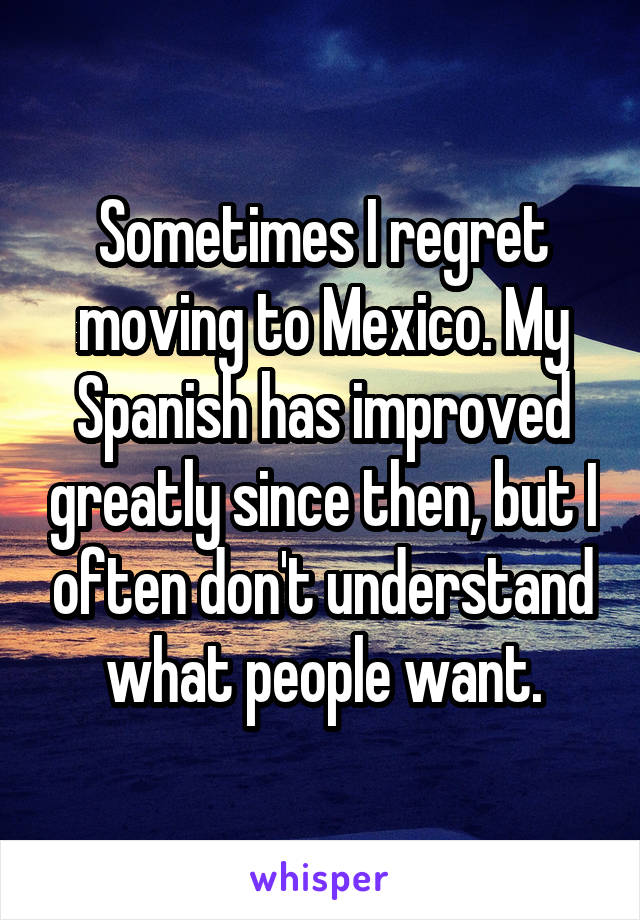 Sometimes I regret moving to Mexico. My Spanish has improved greatly since then, but I often don't understand what people want.