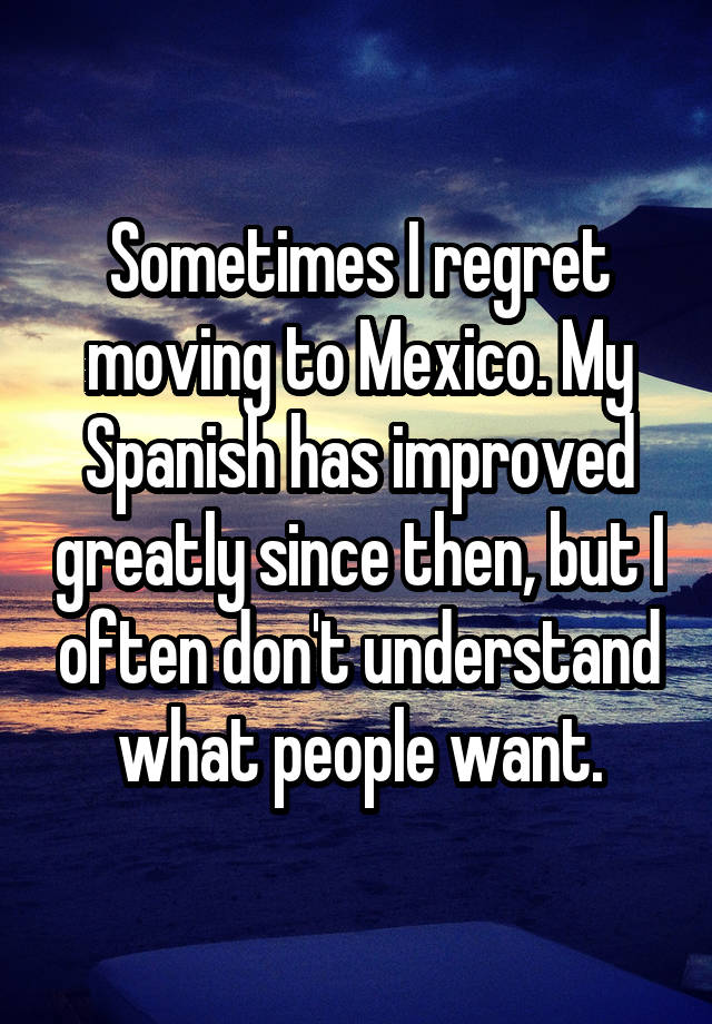 Sometimes I regret moving to Mexico. My Spanish has improved greatly since then, but I often don't understand what people want.