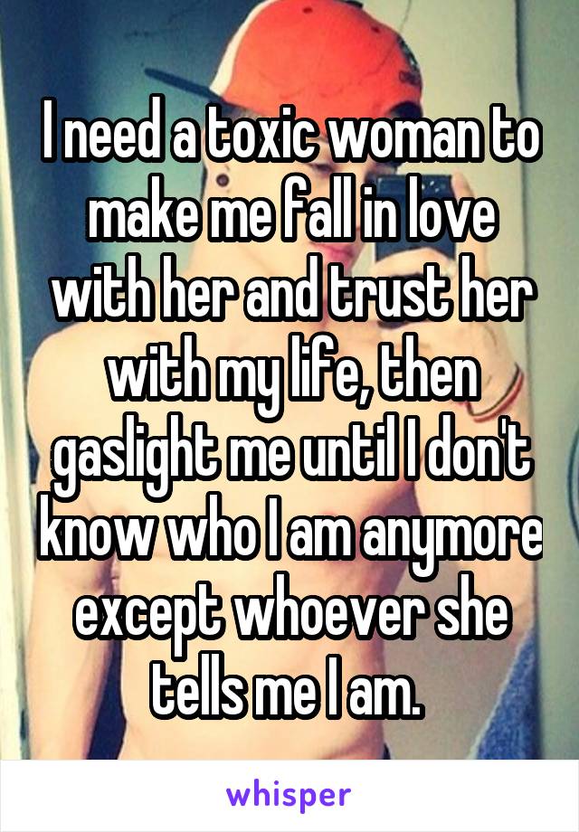 I need a toxic woman to make me fall in love with her and trust her with my life, then gaslight me until I don't know who I am anymore except whoever she tells me I am. 