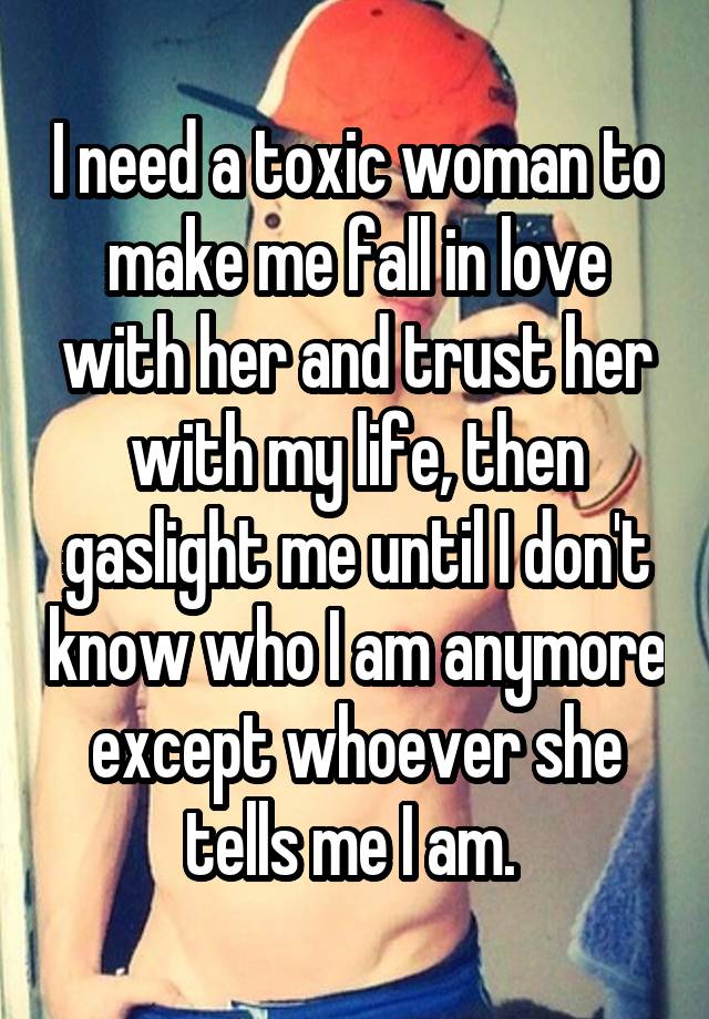 I need a toxic woman to make me fall in love with her and trust her with my life, then gaslight me until I don't know who I am anymore except whoever she tells me I am. 