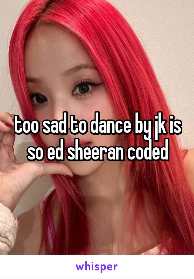 too sad to dance by jk is so ed sheeran coded