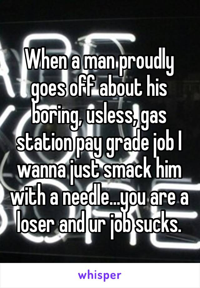 When a man proudly goes off about his boring, usless, gas station pay grade job I wanna just smack him with a needle…you are a loser and ur job sucks.