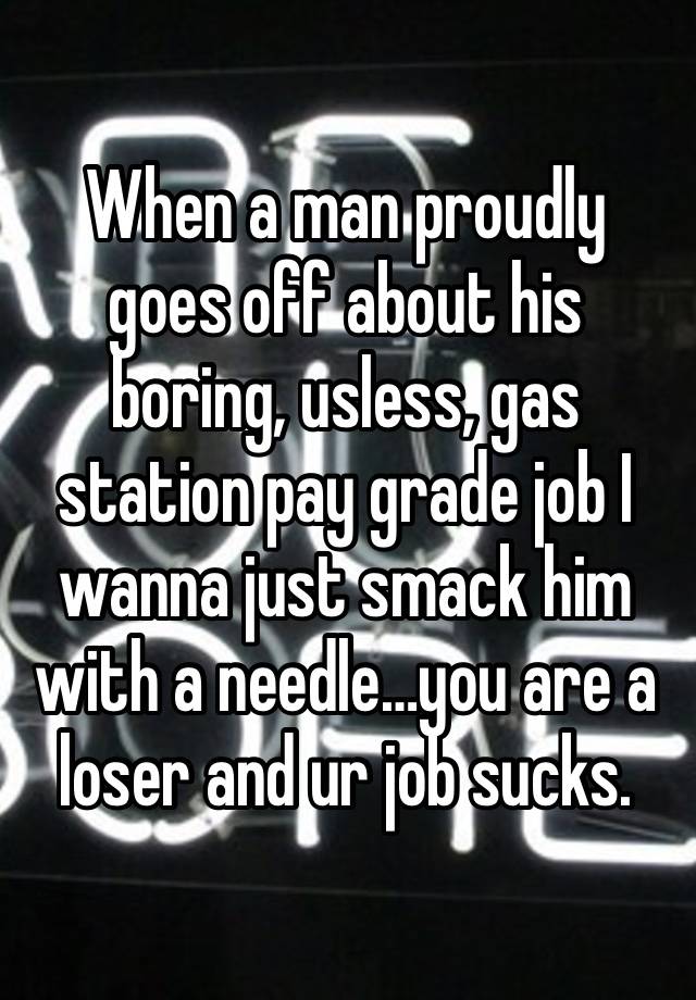 When a man proudly goes off about his boring, usless, gas station pay grade job I wanna just smack him with a needle…you are a loser and ur job sucks.