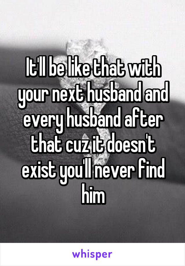 It'll be like that with your next husband and every husband after that cuz it doesn't exist you'll never find him