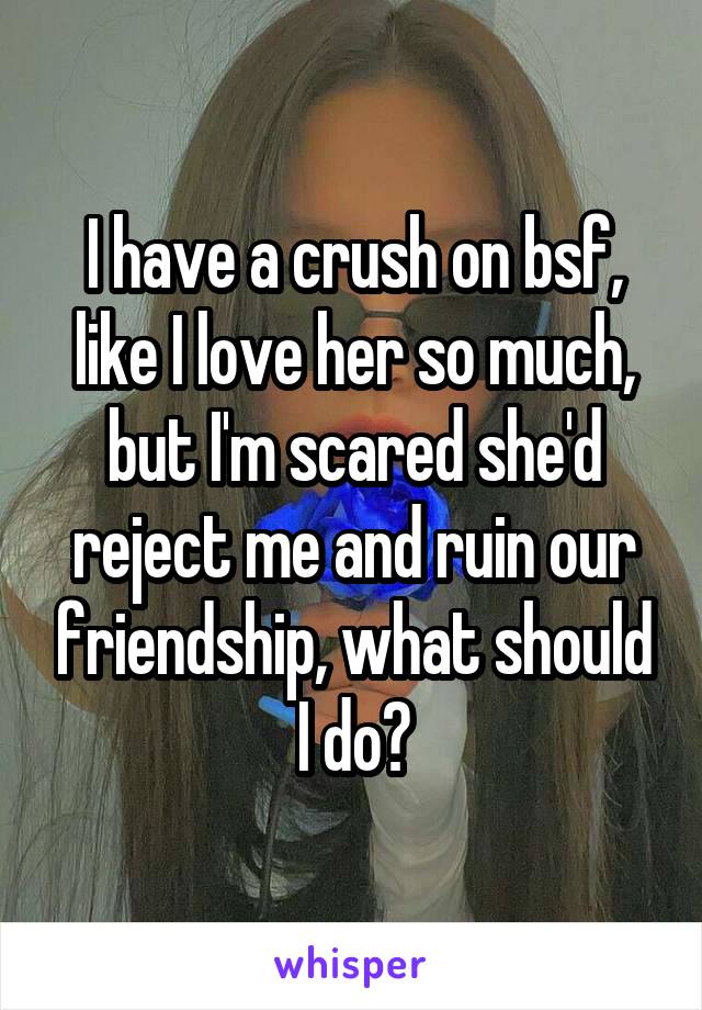 I have a crush on bsf, like I love her so much, but I'm scared she'd reject me and ruin our friendship, what should I do?