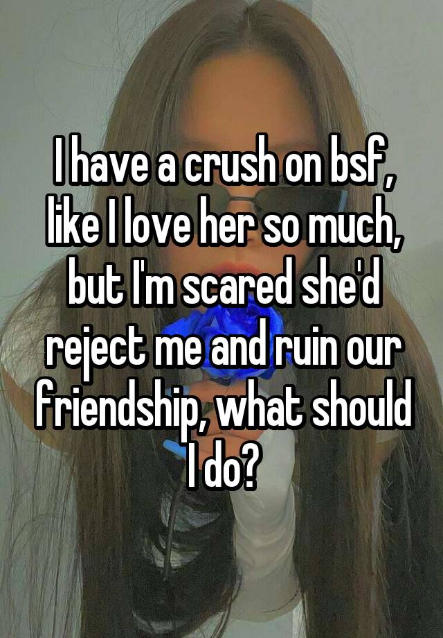 I have a crush on bsf, like I love her so much, but I'm scared she'd reject me and ruin our friendship, what should I do?