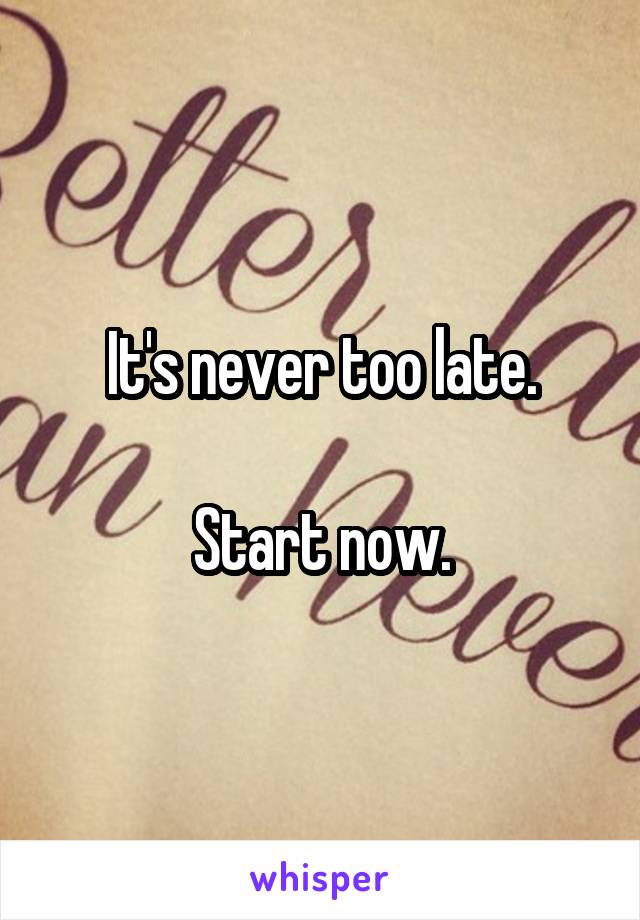 It's never too late.

Start now.