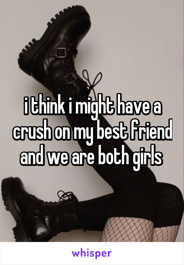 i think i might have a crush on my best friend and we are both girls 