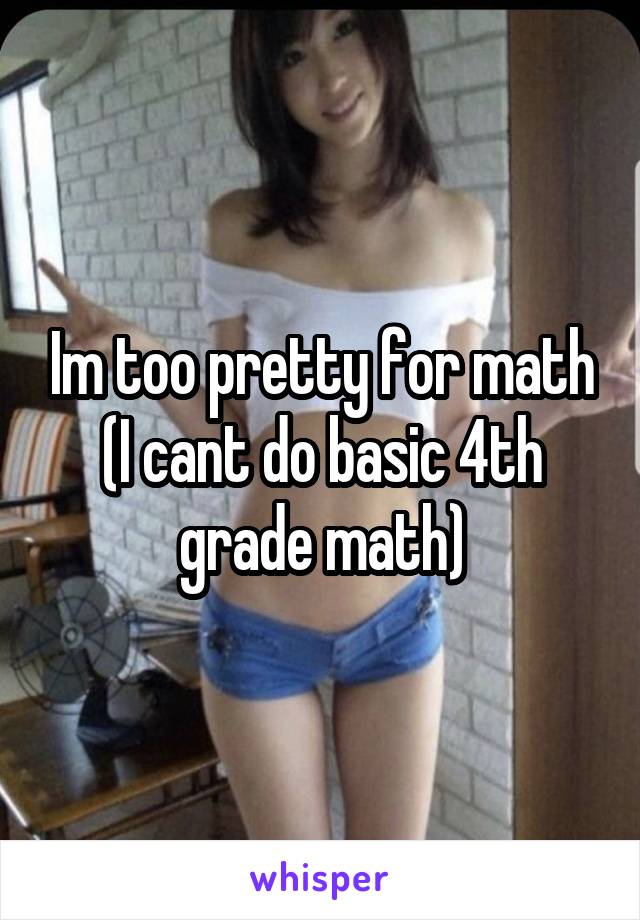 Im too pretty for math
(I cant do basic 4th grade math)