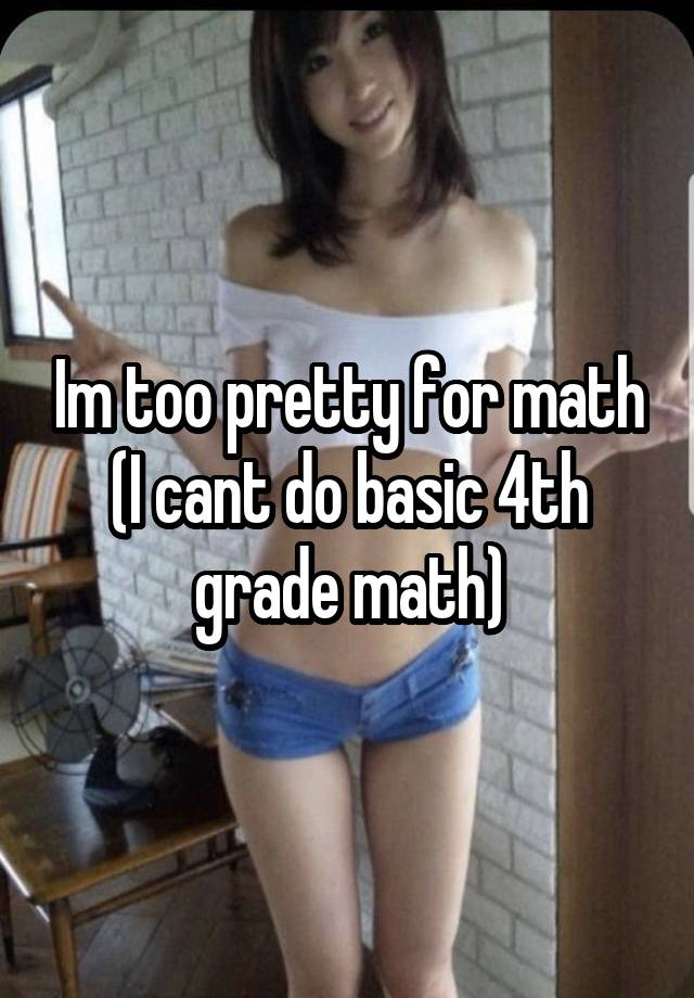 Im too pretty for math
(I cant do basic 4th grade math)