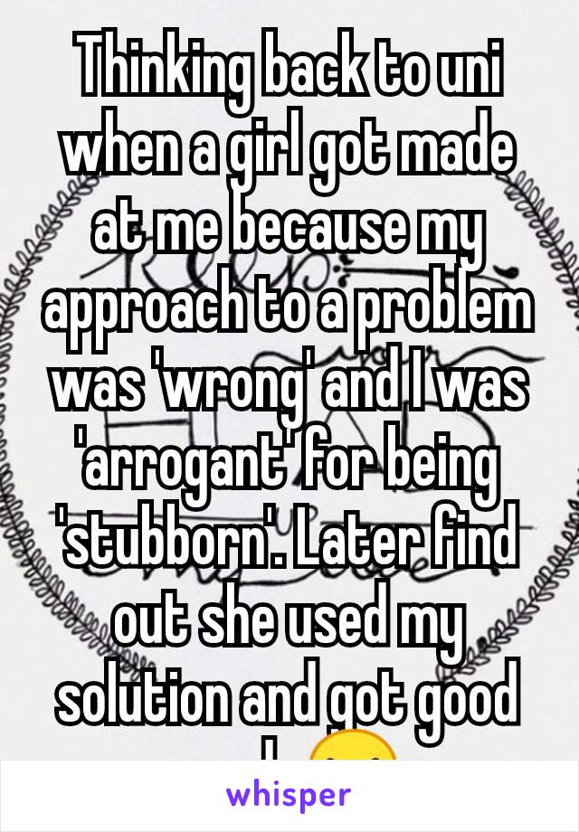 Thinking back to uni when a girl got made at me because my approach to a problem was 'wrong' and I was 'arrogant' for being 'stubborn'. Later find out she used my solution and got good grade😝