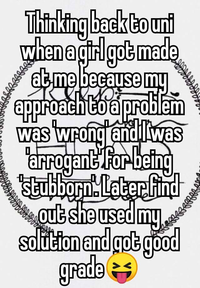 Thinking back to uni when a girl got made at me because my approach to a problem was 'wrong' and I was 'arrogant' for being 'stubborn'. Later find out she used my solution and got good grade😝