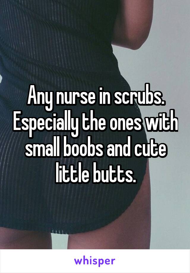 Any nurse in scrubs. Especially the ones with small boobs and cute little butts.