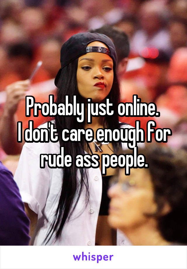 Probably just online. 
I don't care enough for rude ass people.