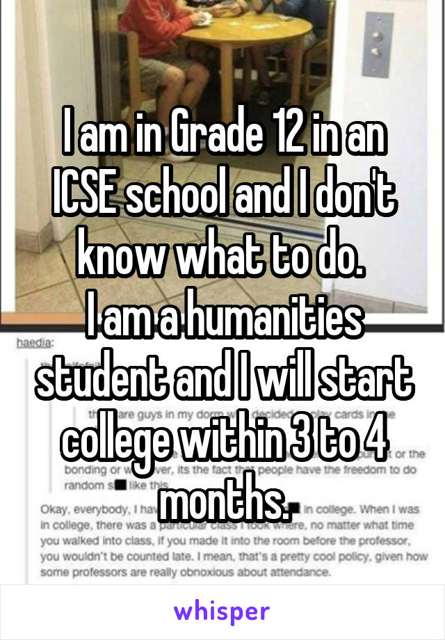 I am in Grade 12 in an ICSE school and I don't know what to do. 
I am a humanities student and I will start college within 3 to 4 months.