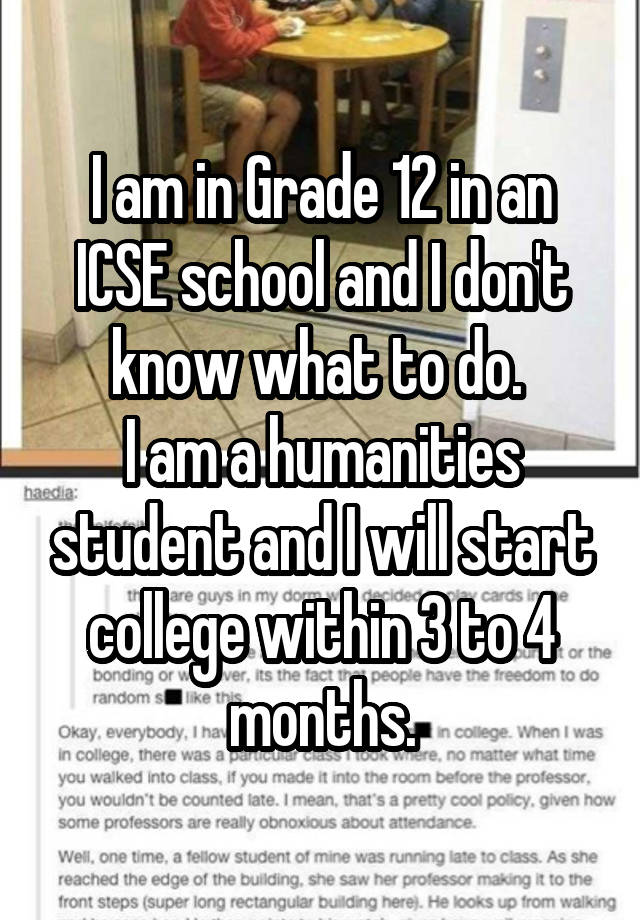 I am in Grade 12 in an ICSE school and I don't know what to do. 
I am a humanities student and I will start college within 3 to 4 months.