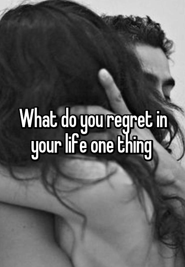 What do you regret in your life one thing 