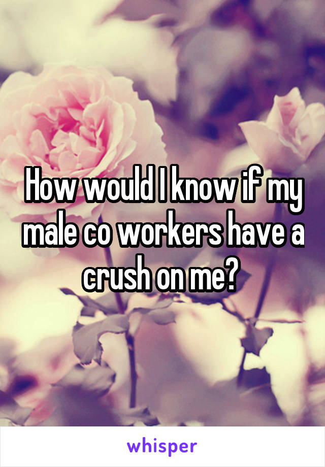 How would I know if my male co workers have a crush on me? 