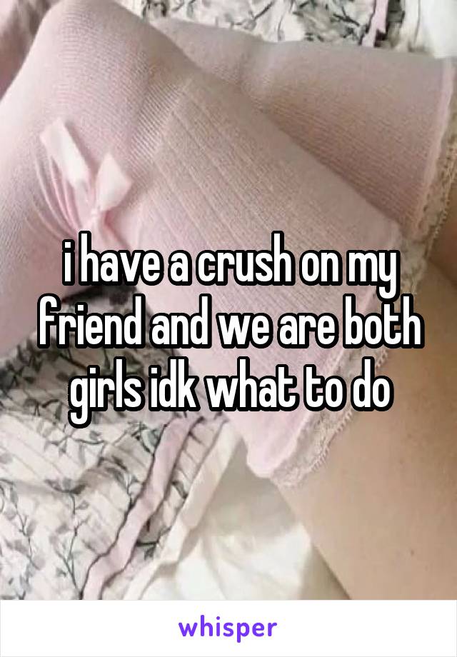 i have a crush on my friend and we are both girls idk what to do