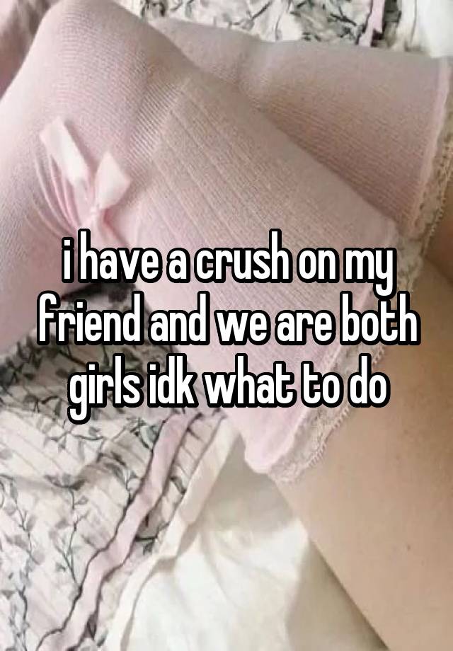 i have a crush on my friend and we are both girls idk what to do