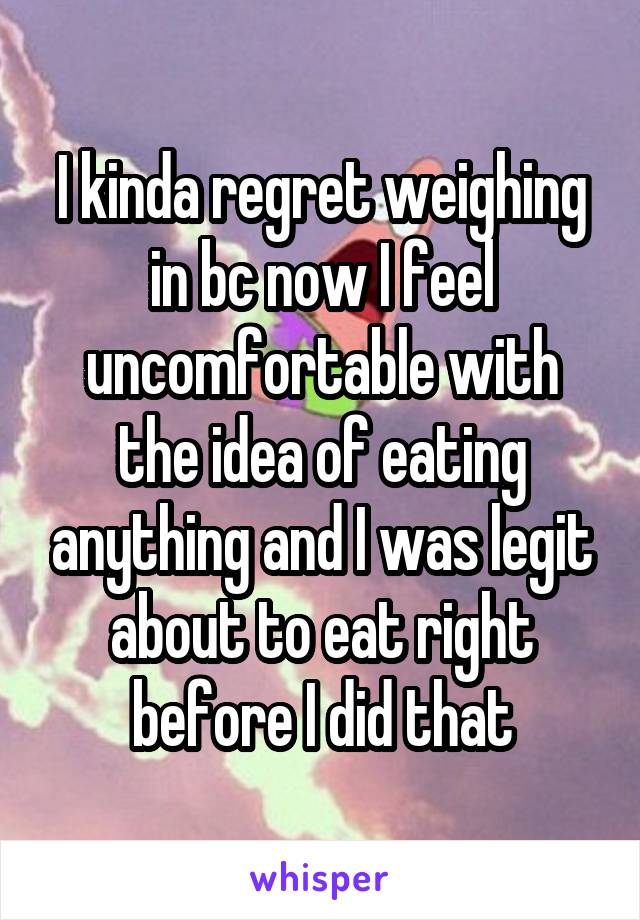 I kinda regret weighing in bc now I feel uncomfortable with the idea of eating anything and I was legit about to eat right before I did that