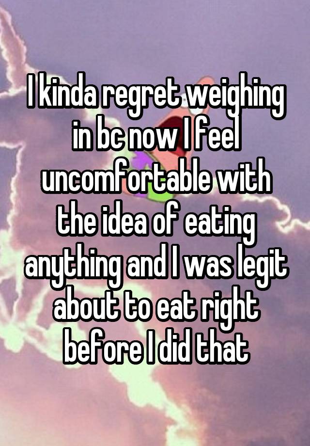 I kinda regret weighing in bc now I feel uncomfortable with the idea of eating anything and I was legit about to eat right before I did that