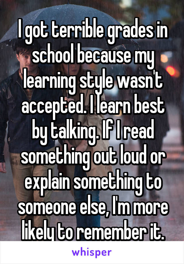 I got terrible grades in school because my learning style wasn't accepted. I learn best by talking. If I read something out loud or explain something to someone else, I'm more likely to remember it.